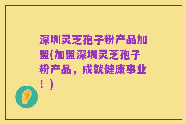 深圳灵芝孢子粉产品加盟(加盟深圳灵芝孢子粉产品,成就健康事业!)
