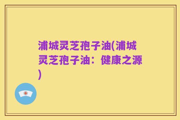 浦城灵芝孢子油(浦城灵芝孢子油:健康之源)