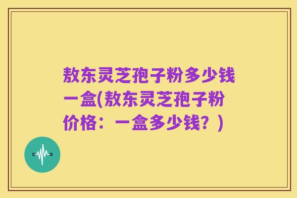 敖东灵芝孢子粉多少钱一盒(敖东灵芝孢子粉价格：一盒多少钱？)