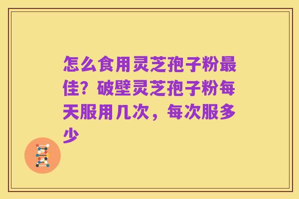 怎么食用灵芝孢子粉最佳?破壁灵芝孢子粉每天服用几次,每次服多少