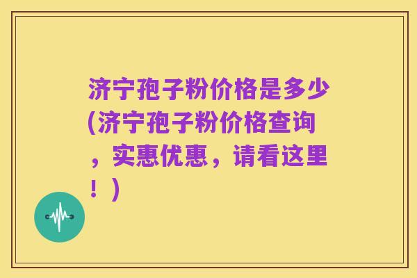 济宁孢子粉价格是多少(济宁孢子粉价格查询,实惠优惠,请看这里!)