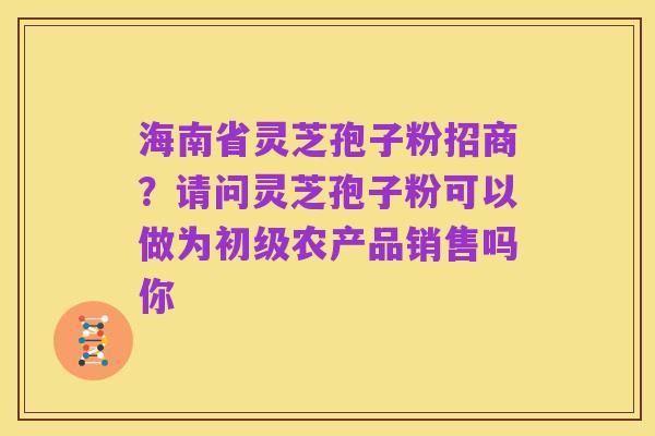 海南省灵芝孢子粉招商?请问灵芝孢子粉可以做为初级农产品销售吗你