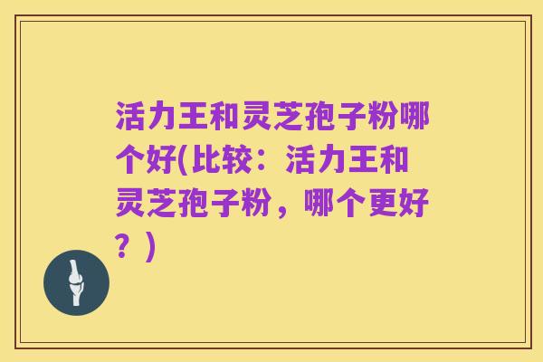 活力王和灵芝孢子粉哪个好(比较:活力王和灵芝孢子粉,哪个更好?)