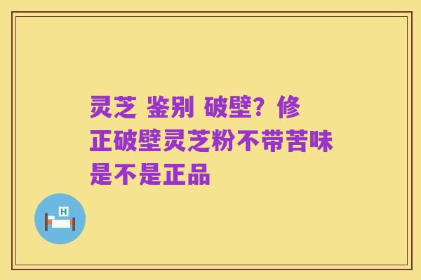 灵芝 鉴别 破壁？修正破壁灵芝粉不带苦味是不是正品