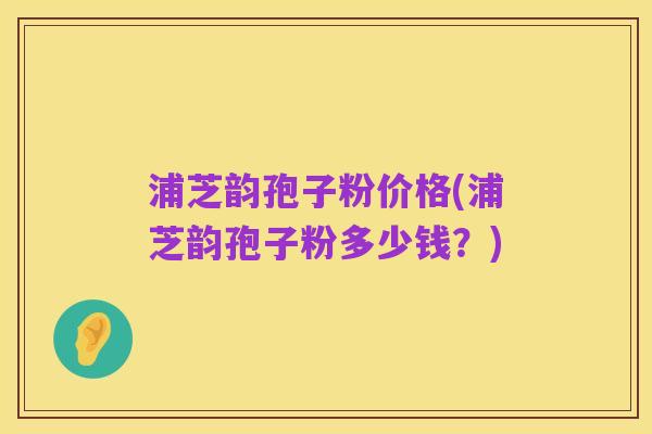 浦芝韵孢子粉价格(浦芝韵孢子粉多少钱？)