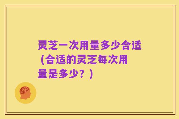 灵芝一次用量多少合适 (合适的灵芝每次用量是多少？)