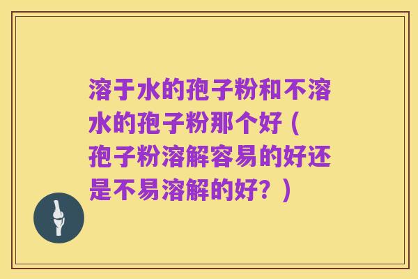溶于水的孢子粉和不溶水的孢子粉那个好 (孢子粉溶解容易的好还是不易溶解的好？)
