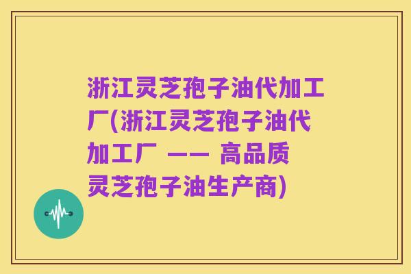 浙江灵芝孢子油代加工厂(浙江灵芝孢子油代加工厂 —— 高品质灵芝孢子油生产商)