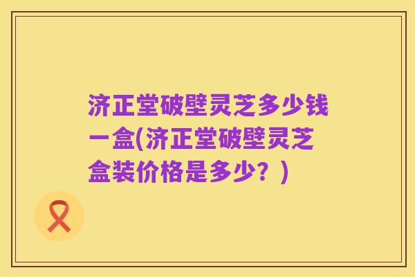 济正堂破壁灵芝多少钱一盒(济正堂破壁灵芝盒装价格是多少?)