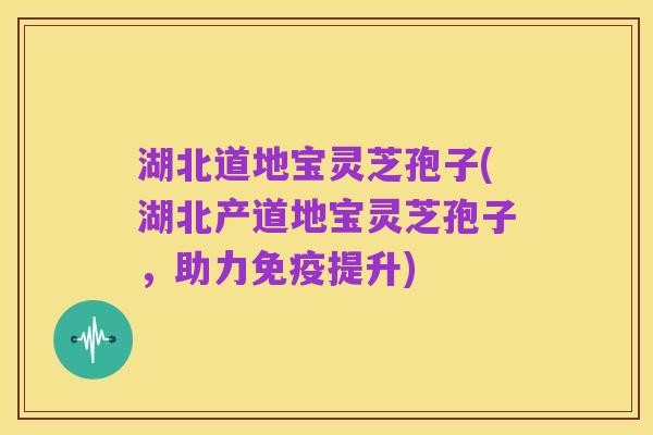 湖北道地宝灵芝孢子(湖北产道地宝灵芝孢子,助力免疫提升)