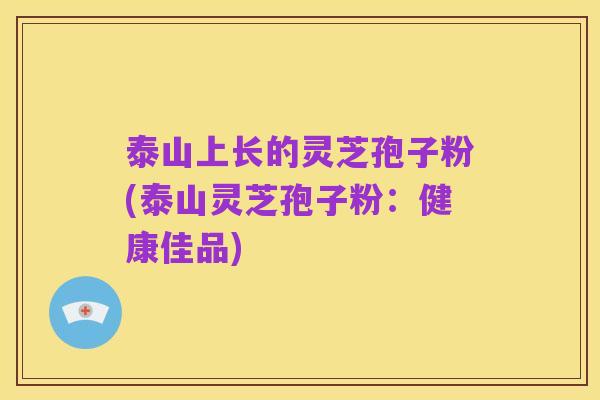 泰山上长的灵芝孢子粉(泰山灵芝孢子粉:健康佳品)