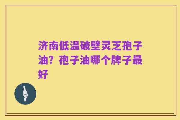 济南低温破壁灵芝孢子油？孢子油哪个牌子最好
