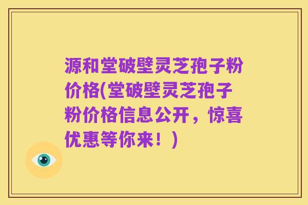 源和堂破壁灵芝孢子粉价格(堂破壁灵芝孢子粉价格信息公开，惊喜优惠等你来！)