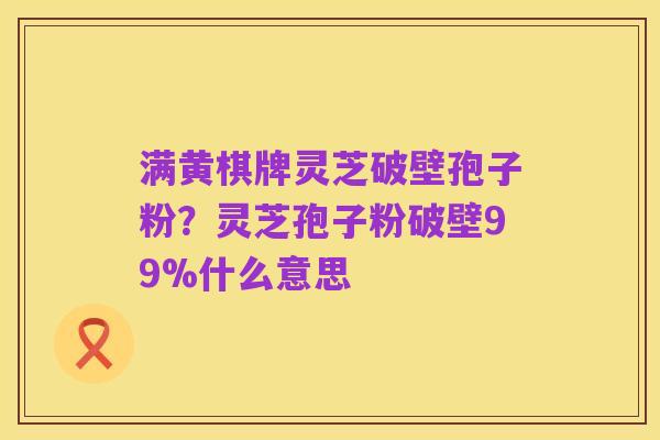 满黄棋牌灵芝破壁孢子粉?灵芝孢子粉破壁99%什么意思