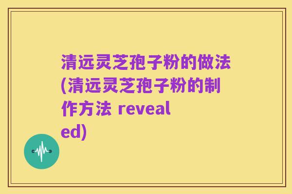 清远灵芝孢子粉的做法(清远灵芝孢子粉的制作方法 revealed)