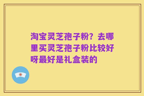 淘宝灵芝孢子粉?去哪里买灵芝孢子粉比较好呀最好是礼盒装的
