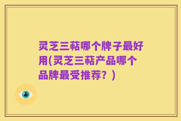 灵芝三萜哪个牌子最好用(灵芝三萜产品哪个品牌最受推荐？)