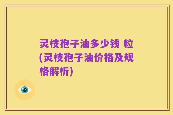 灵枝孢子油多少钱 粒(灵枝孢子油价格及规格解析)