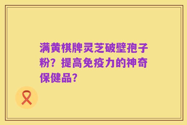 满黄棋牌灵芝破壁孢子粉?提高免疫力的神奇保健品?