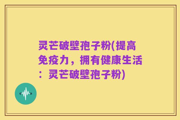 灵芒破壁孢子粉(提高免疫力,拥有健康生活:灵芒破壁孢子粉)