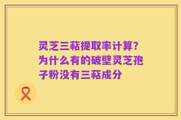 灵芝三萜提取率计算?为什么有的破壁灵芝孢子粉没有三萜成分