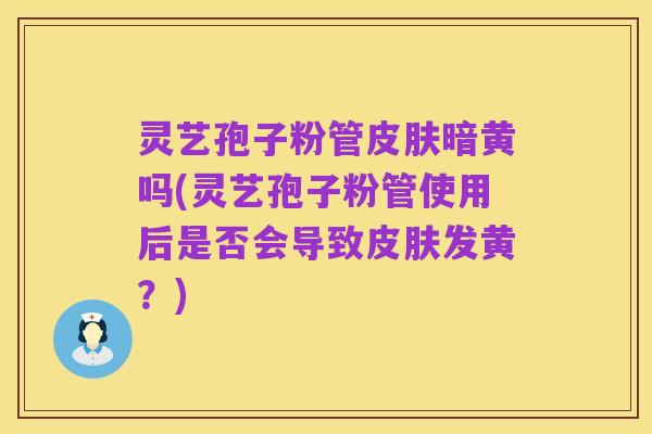 灵艺孢子粉管皮肤暗黄吗(灵艺孢子粉管使用后是否会导致皮肤发黄？)