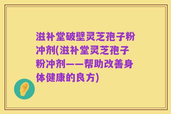 滋补堂破壁灵芝孢子粉冲剂(滋补堂灵芝孢子粉冲剂——帮助改善身体健康的良方)