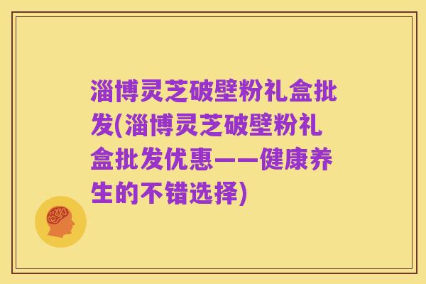 淄博灵芝破壁粉礼盒批发(淄博灵芝破壁粉礼盒批发优惠——健康养生的不错选择)
