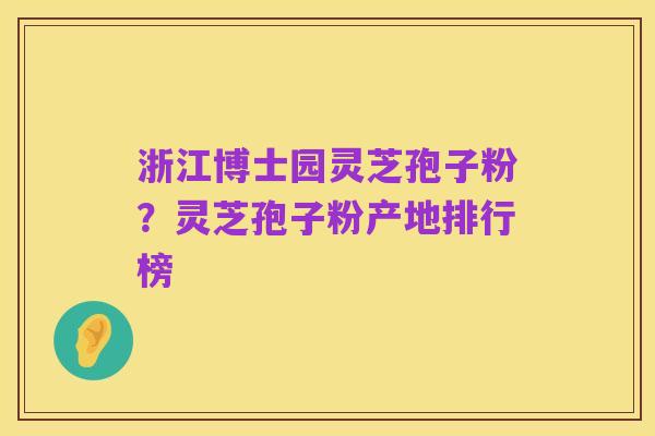 浙江博士园灵芝孢子粉？灵芝孢子粉产地排行榜