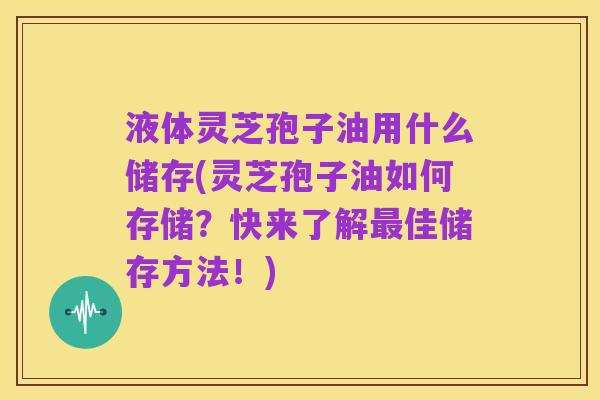 液体灵芝孢子油用什么储存(灵芝孢子油如何存储?快来了解最佳储存方法!)