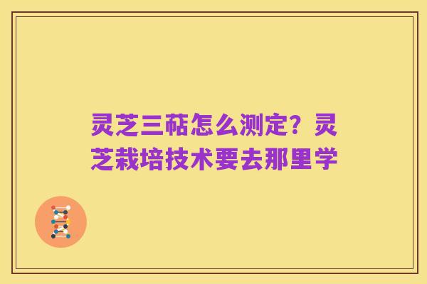 灵芝三萜怎么测定？灵芝栽培技术要去那里学
