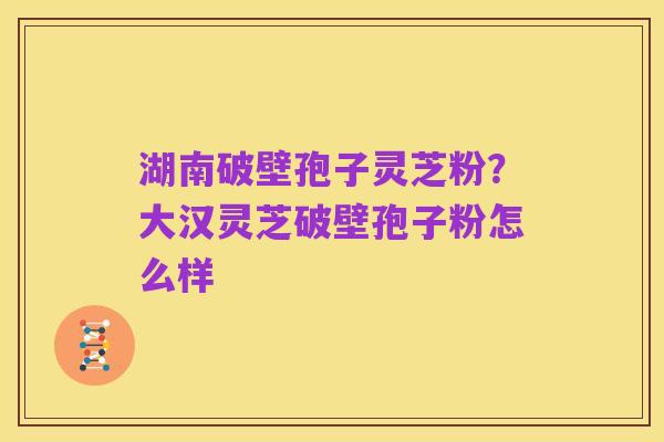 湖南破壁孢子灵芝粉?大汉灵芝破壁孢子粉怎么样