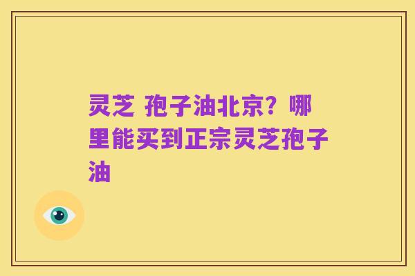灵芝 孢子油北京?哪里能买到正宗灵芝孢子油