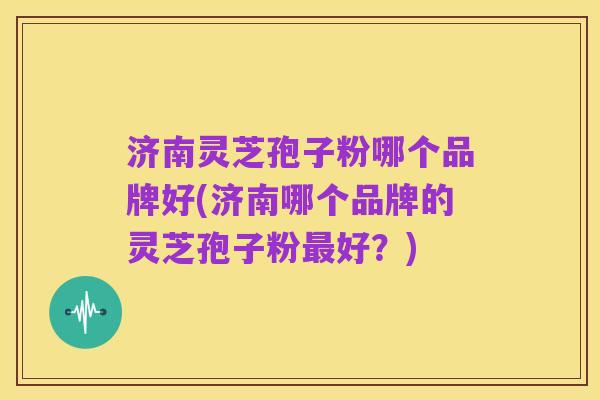 济南灵芝孢子粉哪个品牌好(济南哪个品牌的灵芝孢子粉最好?)