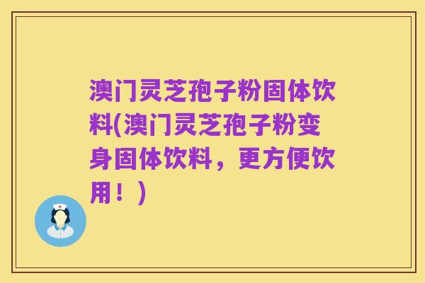 澳门灵芝孢子粉固体饮料(澳门灵芝孢子粉变身固体饮料，更方便饮用！)