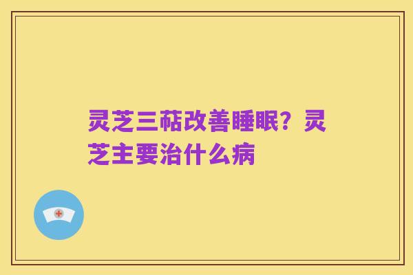 灵芝三萜改善睡眠？灵芝主要治什么病