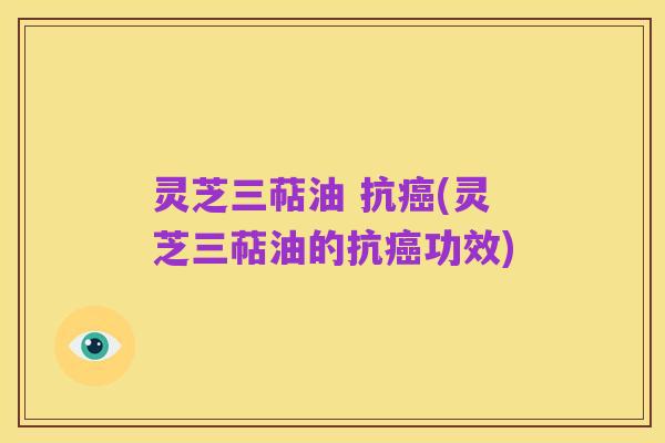 灵芝三萜油 抗癌(灵芝三萜油的抗癌功效)