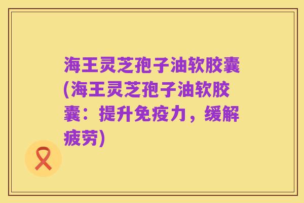海王灵芝孢子油软胶囊(海王灵芝孢子油软胶囊:提升免疫力,缓解疲劳)