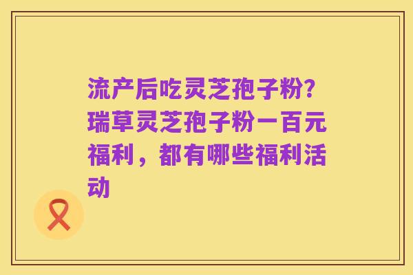 流产后吃灵芝孢子粉?瑞草灵芝孢子粉一百元福利,都有哪些福利活动
