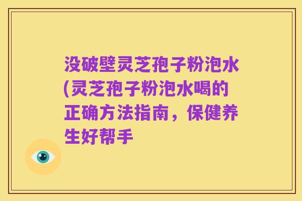 没破壁灵芝孢子粉泡水(灵芝孢子粉泡水喝的正确方法指南，保健养生好帮手