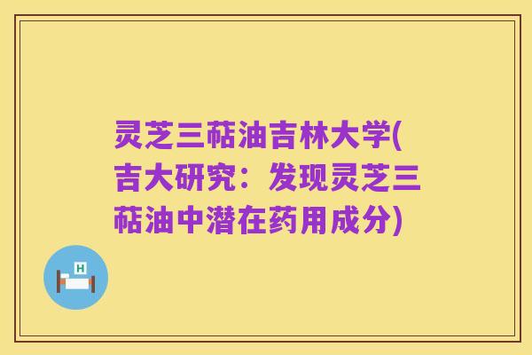 灵芝三萜油吉林大学(吉大研究:发现灵芝三萜油中潜在药用成分)