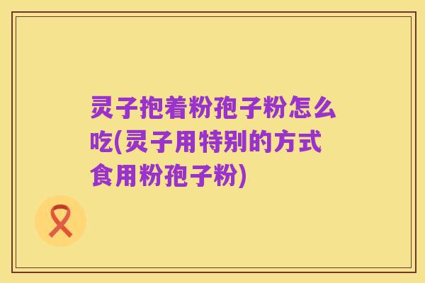 灵子抱着粉孢子粉怎么吃(灵子用特别的方式食用粉孢子粉)