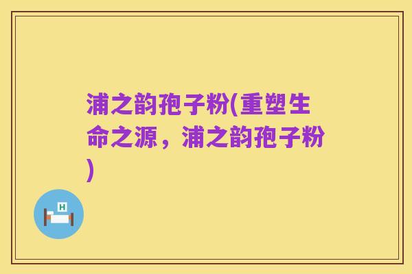 浦之韵孢子粉(重塑生命之源，浦之韵孢子粉)