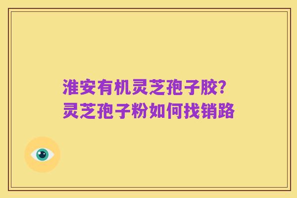 淮安有机灵芝孢子胶?灵芝孢子粉如何找销路
