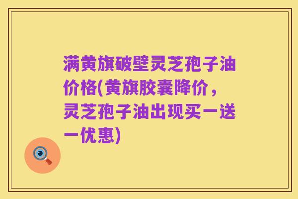 满黄旗破壁灵芝孢子油价格(黄旗胶囊降价,灵芝孢子油出现买一送一优惠)