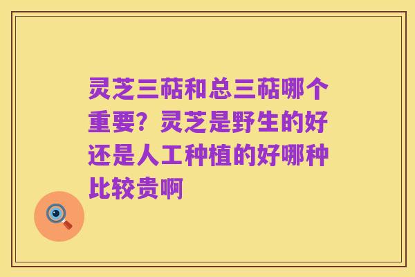 灵芝三萜和总三萜哪个重要？灵芝是野生的好还是人工种植的好哪种比较贵啊
