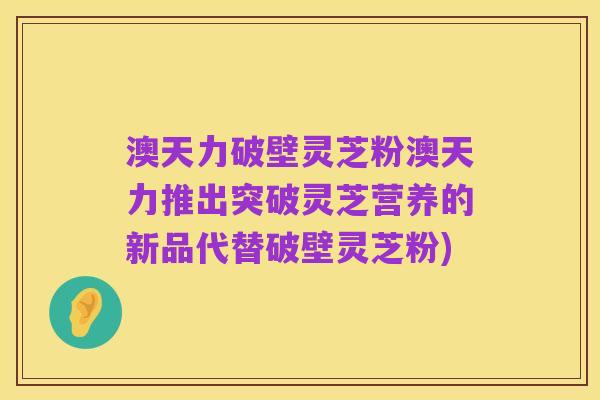 澳天力破壁灵芝粉澳天力推出突破灵芝营养的新品代替破壁灵芝粉)