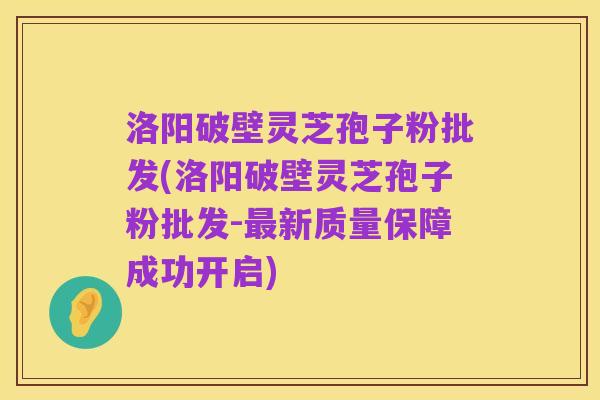 洛阳破壁灵芝孢子粉批发(洛阳破壁灵芝孢子粉批发-最新质量保障成功开启)