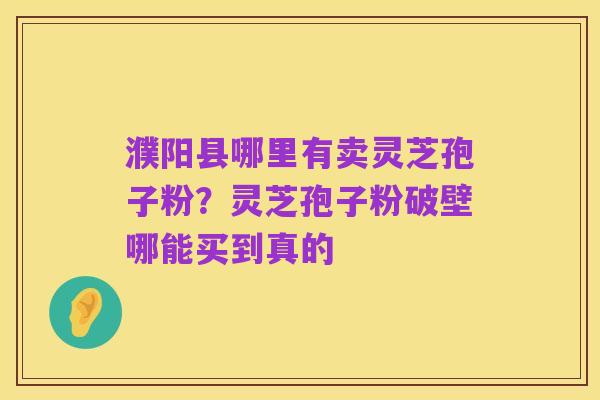 濮阳县哪里有卖灵芝孢子粉?灵芝孢子粉破壁哪能买到真的