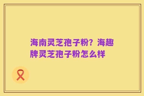 海南灵芝孢子粉?海趣牌灵芝孢子粉怎么样